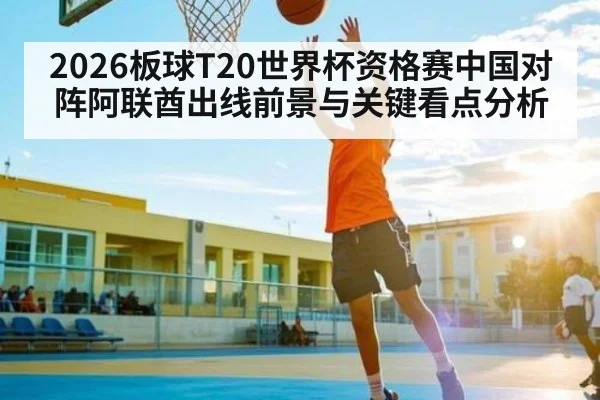 2026板球T20世界杯资格赛中国对阵阿联酋出线前景与关键看点分析