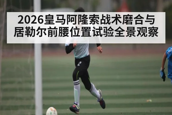 2026皇马阿隆索战术磨合与居勒尔前腰位置试验全景观察