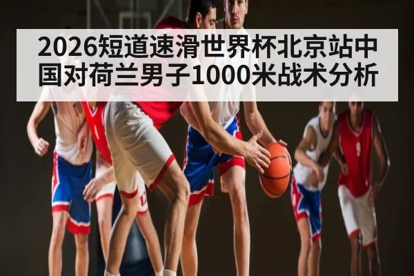 2026短道速滑世界杯北京站中国对荷兰男子1000米战术分析